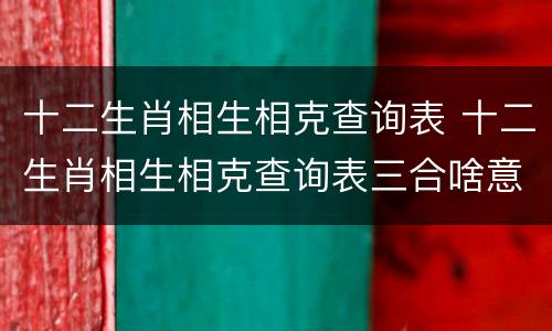 十二生肖相生相克查询表 十二生肖相生相克查询表三合啥意思