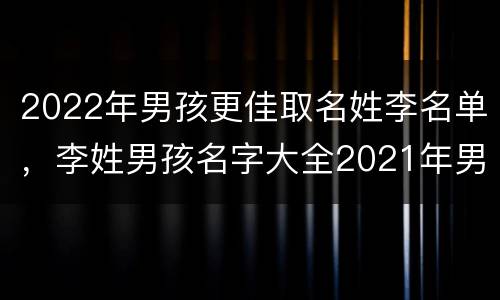 2022年男孩更佳取名姓李名单，李姓男孩名字大全2021年男孩名