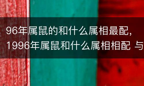 96年属鼠的和什么属相最配，1996年属鼠和什么属相相配 与