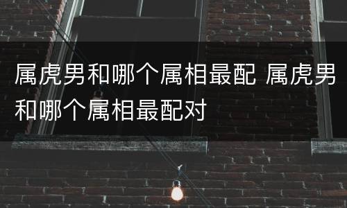 属虎男和哪个属相最配 属虎男和哪个属相最配对
