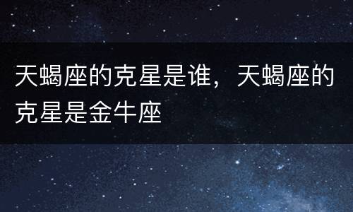 天蝎座的克星是谁，天蝎座的克星是金牛座