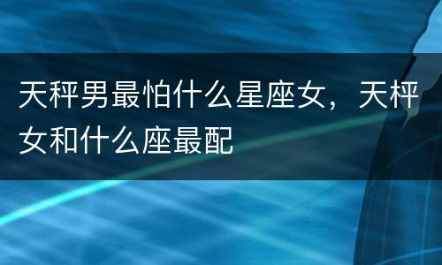 天秤男最怕什么星座女，天枰女和什么座最配