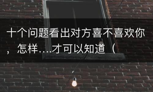 十个问题看出对方喜不喜欢你，怎样….才可以知道（或偷偷的试探出）对