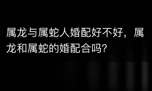 属龙与属蛇人婚配好不好，属龙和属蛇的婚配合吗？