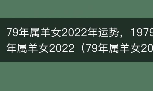 79年属羊女2022年运势，1979年属羊女2022（79年属羊女2022年运势及运程每月运程灵）
