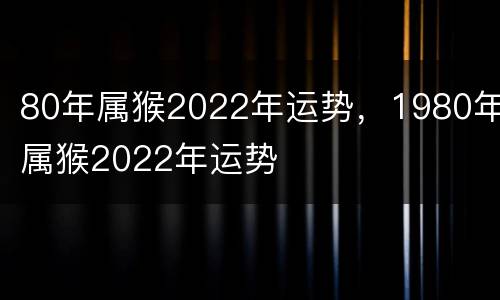 80年属猴2022年运势，1980年属猴2022年运势
