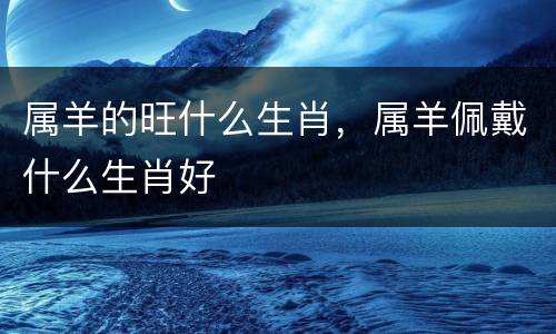 属羊的旺什么生肖，属羊佩戴什么生肖好