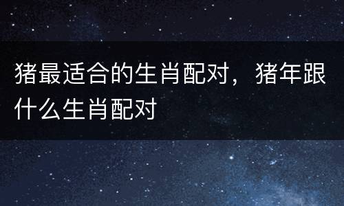 猪最适合的生肖配对，猪年跟什么生肖配对