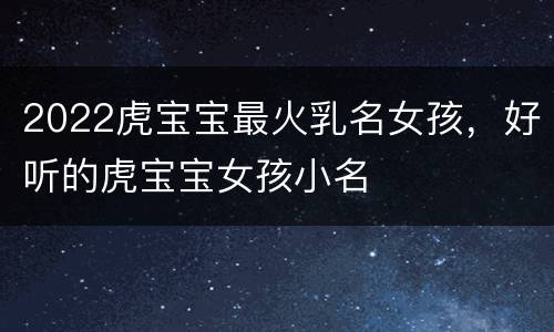2022虎宝宝最火乳名女孩，好听的虎宝宝女孩小名