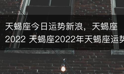 天蝎座今日运势新浪，天蝎座2022 天蝎座2022年天蝎座运势