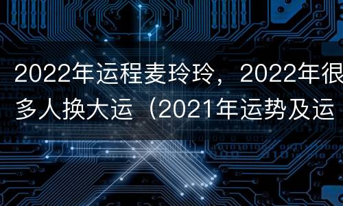 2022年运程麦玲玲，2022年很多人换大运（2021年运势及运程麦玲玲）