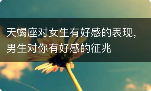 天蝎座对女生有好感的表现，男生对你有好感的征兆