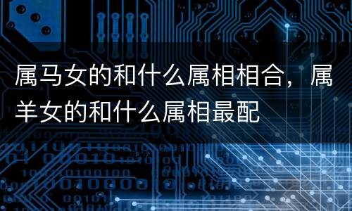 属马女的和什么属相相合，属羊女的和什么属相最配
