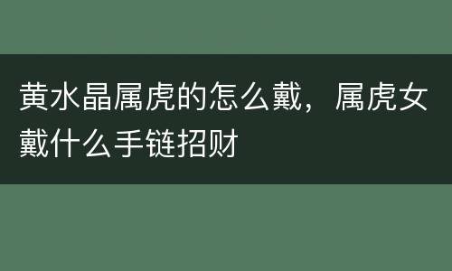 黄水晶属虎的怎么戴，属虎女戴什么手链招财