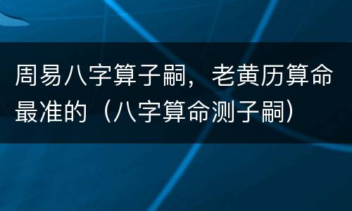 周易八字算子嗣，老黄历算命最准的（八字算命测子嗣）