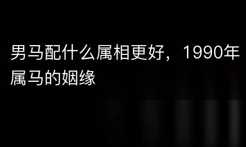 男马配什么属相更好，1990年属马的姻缘