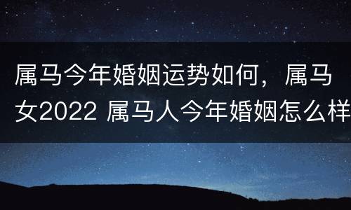 属马今年婚姻运势如何，属马女2022 属马人今年婚姻怎么样