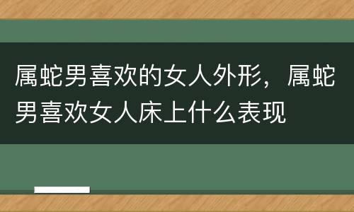属蛇男喜欢的女人外形，属蛇男喜欢女人床上什么表现