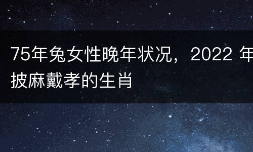 75年兔女性晚年状况，2022 年披麻戴孝的生肖