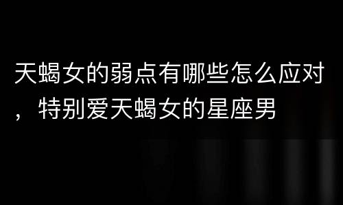 天蝎女的弱点有哪些怎么应对，特别爱天蝎女的星座男
