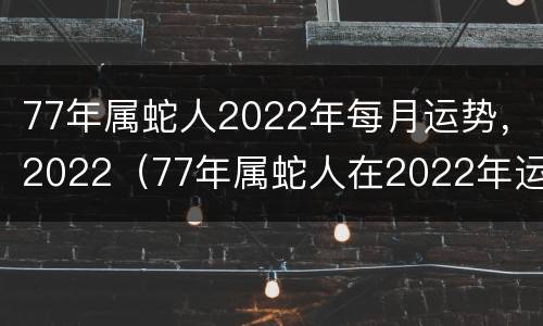 77年属蛇人2022年每月运势，2022（77年属蛇人在2022年运势）