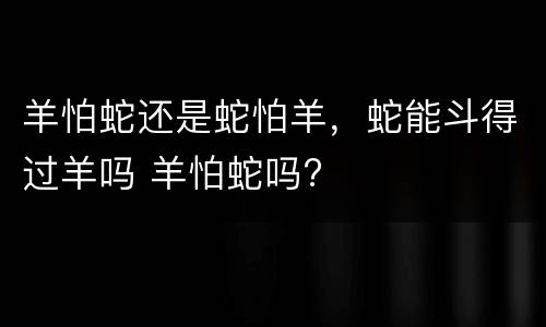 羊怕蛇还是蛇怕羊，蛇能斗得过羊吗 羊怕蛇吗?
