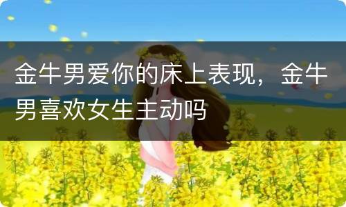 金牛男爱你的床上表现，金牛男喜欢女生主动吗