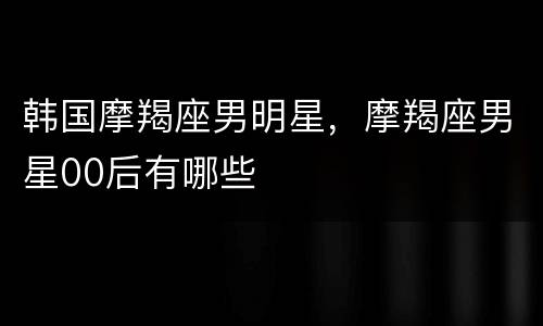 韩国摩羯座男明星，摩羯座男星00后有哪些