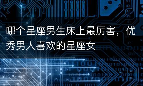 哪个星座男生床上最厉害，优秀男人喜欢的星座女