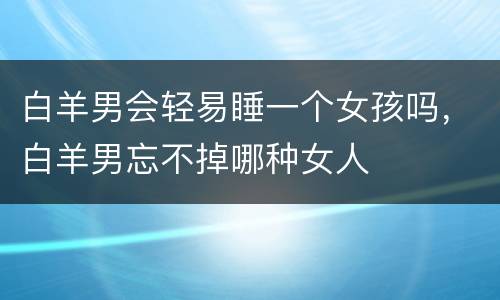 白羊男会轻易睡一个女孩吗，白羊男忘不掉哪种女人