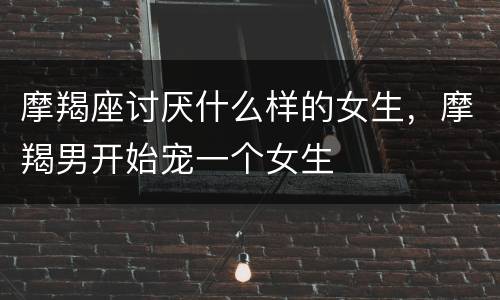 摩羯座讨厌什么样的女生，摩羯男开始宠一个女生