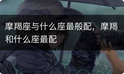 摩羯座与什么座最般配，摩羯和什么座最配