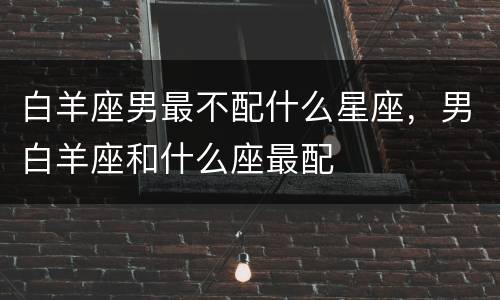 白羊座男最不配什么星座，男白羊座和什么座最配