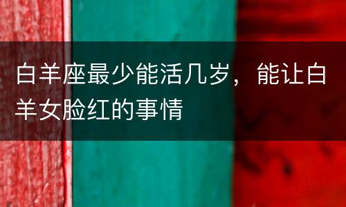白羊座最少能活几岁，能让白羊女脸红的事情