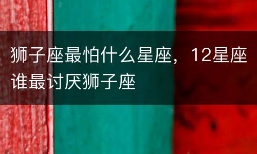 狮子座最怕什么星座，12星座谁最讨厌狮子座