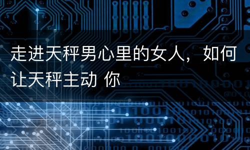 走进天秤男心里的女人，如何让天秤主动 你
