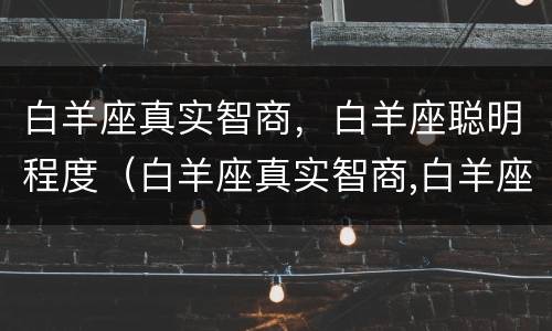 白羊座真实智商，白羊座聪明程度（白羊座真实智商,白羊座聪明程度是多少）