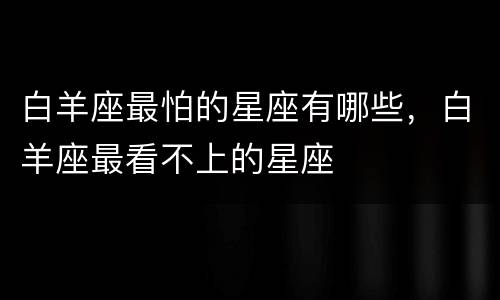 白羊座最怕的星座有哪些，白羊座最看不上的星座