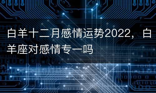 白羊十二月感情运势2022，白羊座对感情专一吗