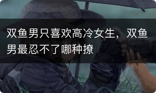 双鱼男只喜欢高冷女生，双鱼男最忍不了哪种撩