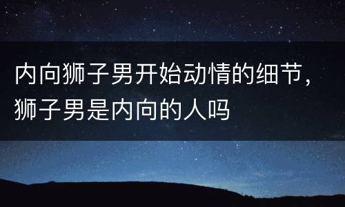 内向狮子男开始动情的细节，狮子男是内向的人吗