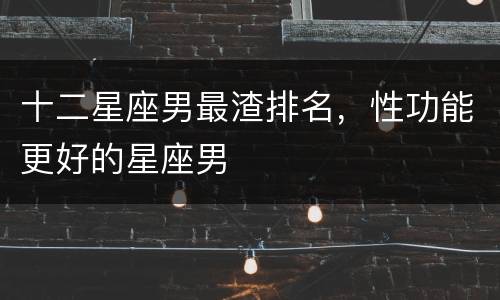 十二星座男最渣排名，性功能更好的星座男