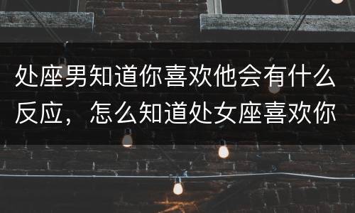 处座男知道你喜欢他会有什么反应，怎么知道处女座喜欢你