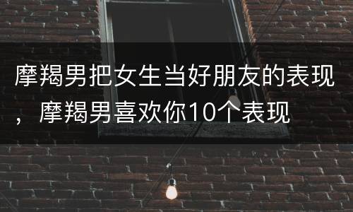 摩羯男把女生当好朋友的表现，摩羯男喜欢你10个表现