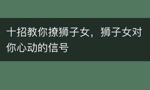 十招教你撩狮子女，狮子女对你心动的信号
