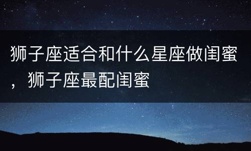 狮子座适合和什么星座做闺蜜，狮子座最配闺蜜