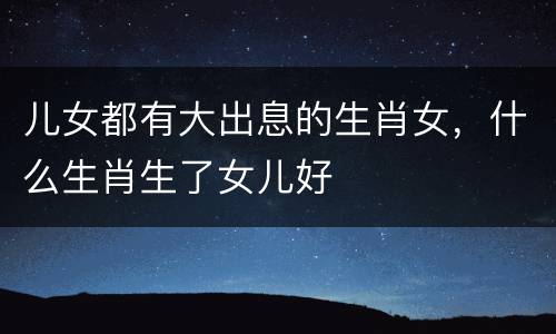 儿女都有大出息的生肖女，什么生肖生了女儿好