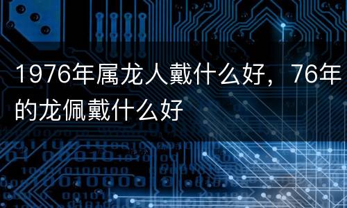 1976年属龙人戴什么好，76年的龙佩戴什么好