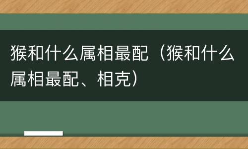 猴和什么属相最配（猴和什么属相最配、相克）
