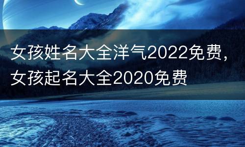 女孩姓名大全洋气2022免费，女孩起名大全2020免费
